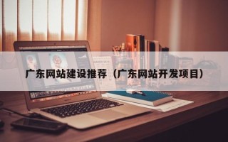 涉县广东网站建设推荐（广东网站开发项目）