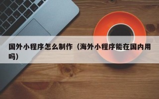 涉县国外小程序怎么制作（海外小程序能在国内用吗）
