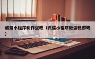 涉县旅游小程序制作蛋糕（微信小程序做蛋糕游戏）